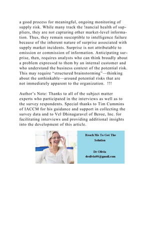 a good process for meaningful, ongoing monitoring of
supply risk. While many track the !nancial health of sup-
pliers, they are not capturing other market-level informa-
tion. Thus, they remain susceptible to intelligence failure
because of the inherent nature of surprise associated with
supply market incidents. Surprise is not attributable to
omission or commission of information. Anticipating sur-
prise, then, requires analysts who can think broadly about
a problem expressed to them by an internal customer and
who understand the business context of the potential risk.
This may require “structured brainstorming”—thinking
about the unthinkable—around potential risks that are
not immediately apparent to the organization. !!!
Author’s Note: Thanks to all of the subject matter
experts who participated in the interviews as well as to
the survey respondents. Special thanks to Tim Cummins
of IACCM for his guidance and support in collecting the
survey data and to Vel Dhinagaravel of Beroe, Inc. for
facilitating interviews and providing additional insights
into the development of this article.
 