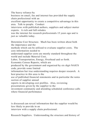 The heavy reliance by
business on email, fax and internet has provided the supply
chain professional with an
excellent opportunity to create a competitive advantage in this
area. Talk to people. Conduct
interviews with published authors, suppliers and subject matter
experts. A rich and full rolodex
was the internet for research professionals 15 years ago and is
just as valuable today.
Determine Cost Structure. Much has been written about both
the importance and the
methods which can be utilized to evaluate supplier costs. The
core information needed to
understand supplier costs are mostly standard throughout the
world and include Material Cost,
Labor, Transportation, Energy, Overhead and so forth.
Economic Census Reports, which are
produced by the government and organized by six digit NAICS
code, provide some limited
information but true understanding requires deeper research. A
best practice in this area is the
use of published financial statements and in particular the notes
section of supplier annual
reports in developing cost profiles. Also, reviewing
presentations given by the supplier to the
investment community and attending scheduled conference calls
where financial performance
is discussed can reveal information that the supplier would be
less likely to provide in an
interview with a supply chain professional.
Research Suppliers. Understanding the structure and history of
 