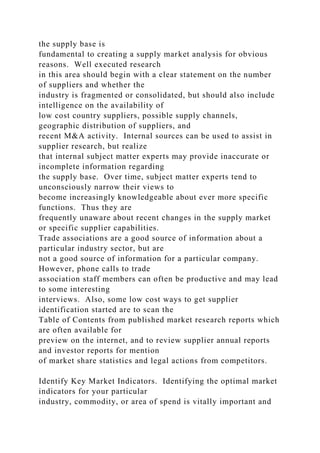 the supply base is
fundamental to creating a supply market analysis for obvious
reasons. Well executed research
in this area should begin with a clear statement on the number
of suppliers and whether the
industry is fragmented or consolidated, but should also include
intelligence on the availability of
low cost country suppliers, possible supply channels,
geographic distribution of suppliers, and
recent M&A activity. Internal sources can be used to assist in
supplier research, but realize
that internal subject matter experts may provide inaccurate or
incomplete information regarding
the supply base. Over time, subject matter experts tend to
unconsciously narrow their views to
become increasingly knowledgeable about ever more specific
functions. Thus they are
frequently unaware about recent changes in the supply market
or specific supplier capabilities.
Trade associations are a good source of information about a
particular industry sector, but are
not a good source of information for a particular company.
However, phone calls to trade
association staff members can often be productive and may lead
to some interesting
interviews. Also, some low cost ways to get supplier
identification started are to scan the
Table of Contents from published market research reports which
are often available for
preview on the internet, and to review supplier annual reports
and investor reports for mention
of market share statistics and legal actions from competitors.
Identify Key Market Indicators. Identifying the optimal market
indicators for your particular
industry, commodity, or area of spend is vitally important and
 
