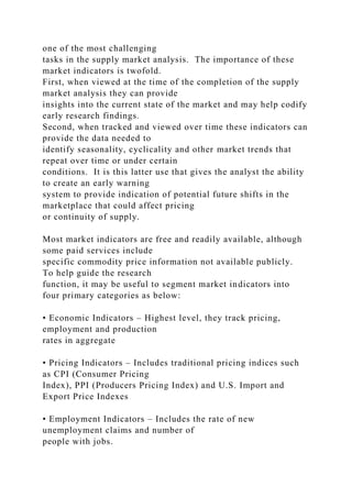 one of the most challenging
tasks in the supply market analysis. The importance of these
market indicators is twofold.
First, when viewed at the time of the completion of the supply
market analysis they can provide
insights into the current state of the market and may help codify
early research findings.
Second, when tracked and viewed over time these indicators can
provide the data needed to
identify seasonality, cyclicality and other market trends that
repeat over time or under certain
conditions. It is this latter use that gives the analyst the ability
to create an early warning
system to provide indication of potential future shifts in the
marketplace that could affect pricing
or continuity of supply.
Most market indicators are free and readily available, although
some paid services include
specific commodity price information not available publicly.
To help guide the research
function, it may be useful to segment market indicators into
four primary categories as below:
• Economic Indicators – Highest level, they track pricing,
employment and production
rates in aggregate
• Pricing Indicators – Includes traditional pricing indices such
as CPI (Consumer Pricing
Index), PPI (Producers Pricing Index) and U.S. Import and
Export Price Indexes
• Employment Indicators – Includes the rate of new
unemployment claims and number of
people with jobs.
 