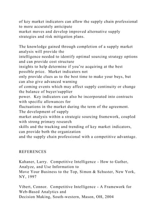 of key market indicators can allow the supply chain professional
to more accurately anticipate
market moves and develop improved alternative supply
strategies and risk mitigation plans.
The knowledge gained through completion of a supply market
analysis will provide the
intelligence needed to identify optimal sourcing strategy options
and can provide cost structure
insights to help determine if you’re acquiring at the best
possible price. Market indicators not
only provide clues as to the best time to make your buys, but
can also give advanced warning
of coming events which may affect supply continuity or change
the balance of buyer/supplier
power. Key indicators can also be incorporated into contracts
with specific allowances for
fluctuations in the market during the term of the agreement.
The development of supply
market analysis within a strategic sourcing framework, coupled
with strong primary research
skills and the tracking and trending of key market indicators,
can provide both the organization
and the supply chain professional with a competitive advantage.
REFERENCES
Kahaner, Larry. Competitive Intelligence - How to Gather,
Analyze, and Use Information to
Move Your Business to the Top, Simon & Schuster, New York,
NY, 1997
Vibert, Connor. Competitive Intelligence - A Framework for
Web-Based Analytics and
Decision Making, South-western, Mason, OH, 2004
 