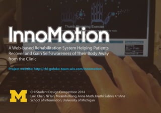 InnoMotion

A Web-based Rehabilitation System Helping Patients
Recover and Gain Self-awareness of Their Body Away
from the Clinic
Project website: http://chi-goloko-team.wix.com/innomotion

CHI Student Design Competition 2014
Luxi Chen, Ni Yan, Miranda Kiang, Anna Muth, Kruthi Sabnis Krishna
School of Information, University of Michigan

 