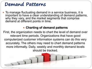 Demand Patterns 
 To manage fluctuating demand in a service business, it is 
important to have a clear understanding of demand patterns, 
why they vary, and the market segments that comprise 
demand at different points in time. 
 Charting of demand patterns 
First, the organization needs to chart the level of demand over 
relevant time periods. Organizations that have good 
computerized customer information systems can do this very 
accurately. The others may need to chart demand patterns 
more informally. Daily, weekly and monthly demand levels 
should be tracked. 
 