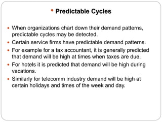  Predictable Cycles 
 When organizations chart down their demand patterns, 
predictable cycles may be detected. 
 Certain service firms have predictable demand patterns. 
 For example for a tax accountant, it is generally predicted 
that demand will be high at times when taxes are due. 
 For hotels it is predicted that demand will be high during 
vacations. 
 Similarly for telecomm industry demand will be high at 
certain holidays and times of the week and day. 
 