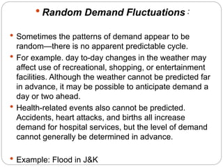  Random Demand Fluctuations : 
 Sometimes the patterns of demand appear to be 
random—there is no apparent predictable cycle. 
 For example. day to-day changes in the weather may 
affect use of recreational, shopping, or entertainment 
facilities. Although the weather cannot be predicted far 
in advance, it may be possible to anticipate demand a 
day or two ahead. 
 Health-related events also cannot be predicted. 
Accidents, heart attacks, and births all increase 
demand for hospital services, but the level of demand 
cannot generally be determined in advance. 
 Example: Flood in J&K 
 
