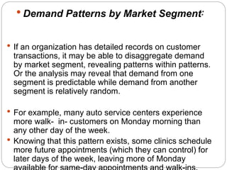  Demand Patterns by Market Segment: 
 If an organization has detailed records on customer 
transactions, it may be able to disaggregate demand 
by market segment, revealing patterns within patterns. 
Or the analysis may reveal that demand from one 
segment is predictable while demand from another 
segment is relatively random. 
 For example, many auto service centers experience 
more walk- in- customers on Monday morning than 
any other day of the week. 
 Knowing that this pattern exists, some clinics schedule 
more future appointments (which they can control) for 
later days of the week, leaving more of Monday 
available for same-day appointments and walk-ins. 
 