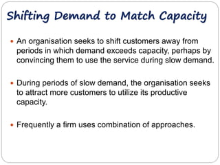 Shifting Demand to Match Capacity 
 An organisation seeks to shift customers away from 
periods in which demand exceeds capacity, perhaps by 
convincing them to use the service during slow demand. 
 During periods of slow demand, the organisation seeks 
to attract more customers to utilize its productive 
capacity. 
 Frequently a firm uses combination of approaches. 
 