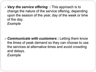 Vary the service offering : This approach is to 
change the nature of the service offering, depending 
upon the season of the year, day of the week or time 
of the day. 
Example 
Communicate with customers : Letting them know 
the times of peak demand so they can choose to use 
the services at alternative times and avoid crowding 
and delays. 
Example 
 