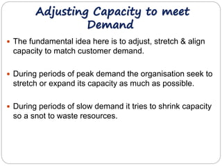 Adjusting Capacity to meet 
Demand 
 The fundamental idea here is to adjust, stretch & align 
capacity to match customer demand. 
 During periods of peak demand the organisation seek to 
stretch or expand its capacity as much as possible. 
 During periods of slow demand it tries to shrink capacity 
so a snot to waste resources. 
 