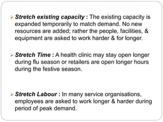  Stretch existing capacity : The existing capacity is 
expanded temporarily to match demand. No new 
resources are added; rather the people, facilities, & 
equipment are asked to work harder & for longer. 
 Stretch Time : A health clinic may stay open longer 
during flu season or retailers are open longer hours 
during the festive season. 
 Stretch Labour : In many service organisations, 
employees are asked to work longer & harder during 
period of peak demand. 
 