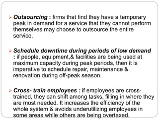  Outsourcing : firms that find they have a temporary 
peak in demand for a service that they cannot perform 
themselves may choose to outsource the entire 
service. 
 Schedule downtime during periods of low demand 
: if people, equipment,& facilities are being used at 
maximum capacity during peak periods, then it is 
imperative to schedule repair, maintenance & 
renovation during off-peak season. 
 Cross- train employees : if employees are cross-trained, 
they can shift among tasks, filling in where they 
are most needed. It increases the efficiency of the 
whole system & avoids underutilizing employees in 
some areas while others are being overtaxed. 
 