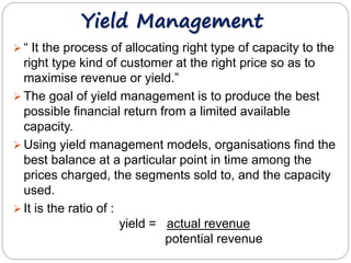 Yield Management 
 “ It the process of allocating right type of capacity to the 
right type kind of customer at the right price so as to 
maximise revenue or yield.” 
 The goal of yield management is to produce the best 
possible financial return from a limited available 
capacity. 
 Using yield management models, organisations find the 
best balance at a particular point in time among the 
prices charged, the segments sold to, and the capacity 
used. 
 It is the ratio of : 
yield = actual revenue 
potential revenue 
 