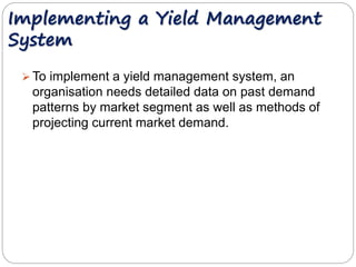 Implementing a Yield Management 
System 
 To implement a yield management system, an 
organisation needs detailed data on past demand 
patterns by market segment as well as methods of 
projecting current market demand. 
 