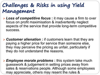 Challenges & Risks in using Yield 
Management 
 Loss of competitive focus : it may cause a firm to over 
focus on profit maximisation & inadvertently neglect 
aspects of the service that provide long-term competitive 
success. 
Customer alienation : if customers learn that they are 
paying a higher price for service than someone else, 
they may perceive the pricing as unfair, particularly if 
they do not understand the reasons. 
Employee morale problems : this system take much 
guesswork & judgement in setting prices away from 
sales & reservations people. Although some employees 
may appreciate, others may resent the rules & 
restrictions on their own discretion. 
 
