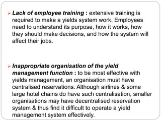  Lack of employee training : extensive training is 
required to make a yields system work. Employees 
need to understand its purpose, how it works, how 
they should make decisions, and how the system will 
affect their jobs. 
 Inappropriate organisation of the yield 
management function : to be most effective with 
yields management, an organisation must have 
centralised reservations. Although airlines & some 
large hotel chains do have such centralisation, smaller 
organisations may have decentralised reservation 
system & thus find it difficult to operate a yield 
management system effectively. 
 