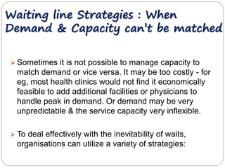 Waiting line Strategies : When 
Demand & Capacity can’t be matched 
Sometimes it is not possible to manage capacity to 
match demand or vice versa. It may be too costly - for 
eg, most health clinics would not find it economically 
feasible to add additional facilities or physicians to 
handle peak in demand. Or demand may be very 
unpredictable & the service capacity very inflexible. 
 To deal effectively with the inevitability of waits, 
organisations can utilize a variety of strategies: 
 