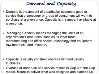 Demand and Capacity 
 Demand is the amount of a particular economic good or 
service that a consumer or group of consumers will want to 
purchase at a given price. Capacity is the amount available at 
given price. 
 Managing Capacity means managing the limits of an 
organization's resources, such as its labor force, 
manufacturing and office space, technology and equipment, 
raw materials, and inventory . 
 Capacity is usually constant whereas demand usually 
fluctuates. 
 Overuse or underuse of a service results in Gap 3 of the Gap 
model- failure to deliver what was designed and planned i.e.. 
 