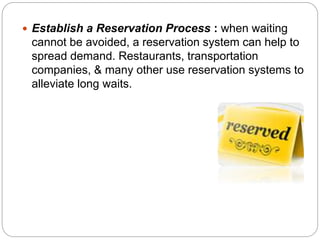  Establish a Reservation Process : when waiting 
cannot be avoided, a reservation system can help to 
spread demand. Restaurants, transportation 
companies, & many other use reservation systems to 
alleviate long waits. 
 