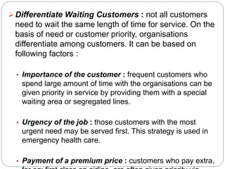  Differentiate Waiting Customers : not all customers 
need to wait the same length of time for service. On the 
basis of need or customer priority, organisations 
differentiate among customers. It can be based on 
following factors : 
• Importance of the customer : frequent customers who 
spend large amount of time with the organisations can be 
given priority in service by providing them with a special 
waiting area or segregated lines. 
• Urgency of the job : those customers with the most 
urgent need may be served first. This strategy is used in 
emergency health care. 
• Payment of a premium price : customers who pay extra, 
for eg: first class on airline, are often given priority via 
 