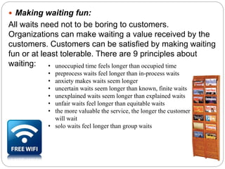  Making waiting fun: 
All waits need not to be boring to customers. 
Organizations can make waiting a value received by the 
customers. Customers can be satisfied by making waiting 
fun or at least tolerable. There are 9 principles about 
waiting: • unoccupied time feels longer than occupied time 
• preprocess waits feel longer than in-process waits 
• anxiety makes waits seem longer 
• uncertain waits seem longer than known, finite waits 
• unexplained waits seem longer than explained waits 
• unfair waits feel longer than equitable waits 
• the more valuable the service, the longer the customer 
will wait 
• solo waits feel longer than group waits 
 