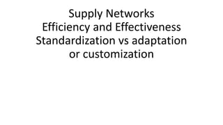 Supply Networks
Efficiency and Effectiveness
Standardization vs adaptation
or customization
 