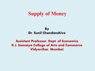Supply of Money
By
Dr. Sunil Chandanshive
Assistant Professor, Dept. of Economics
K.J. Somaiya College of Arts and Commerce
Vidyavihar, Mumbai
 