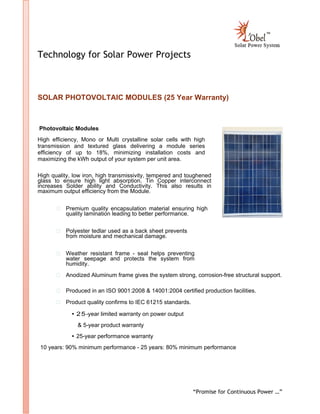“Promise for Continuous Power …”
Technology for Solar Power Projects
SOLAR PHOTOVOLTAIC MODULES (25 Year Warranty)
Photovoltaic Modules
High efficiency, Mono or Multi crystalline solar cells with high
transmission and textured glass delivering a module series
efficiency of up to 18%, minimizing installation costs and
maximizing the kWh output of your system per unit area.
High quality, low iron, high transmissivity, tempered and toughened
glass to ensure high light absorption. Tin Copper interconnect
increases Solder ability and Conductivity. This also results in
maximum output efficiency from the Module.
Premium quality encapsulation material ensuring high
quality lamination leading to better performance.
Polyester tedlar used as a back sheet prevents
from moisture and mechanical damage.
Weather resistant frame - seal helps preventing
water seepage and protects the system from
humidity.
Anodized Aluminum frame gives the system strong, corrosion-free structural support.
Produced in an ISO 9001:2008 & 14001:2004 certified production facilities.
Product quality confirms to IEC 61215 standards.
• 25-year limited warranty on power output
& 5-year product warranty
• 25-year performance warranty
10 years: 90% minimum performance - 25 years: 80% minimum performance
 