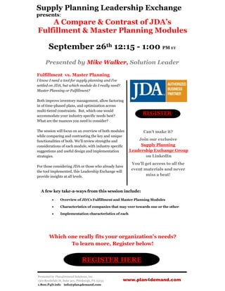 Supply Planning Leadership Exchange
presents:
    A Compare & Contrast of JDA’s
Fulfillment & Master Planning Modules

        September 26th 12:15 - 1:00 PM ET
     Presented by Mike Walker, Solution Leader

Fulfillment vs. Master Planning
I know I need a tool for supply planning and I’ve
settled on JDA, but which module do I really need?
Master Planning or Fulfillment?

Both improve inventory management, allow factoring
in of time-phased plans, and optimization across
multi-tiered constraints. But, which one would
accommodate your industry specific needs best?
                                                               REGISTER
What are the nuances you need to consider?

The session will focus on an overview of both modules           Can’t make it?
while comparing and contrasting the key and unique
functionalities of both. We’ll review strengths and           Join our exclusive
considerations of each module, with industry specific          Supply Planning
suggestions and useful design and implementation          Leadership Exchange Group
strategies.                                                      on LinkedIn
                                                          You’ll get access to all the
For those considering JDA or those who already have
                                                          event materials and never
the tool implemented, this Leadership Exchange will
provide insights at all levels.                                  miss a beat!



  A few key take-a-ways from this session include:

                Overview of JDA’s Fulfillment and Master Planning Modules

                Characteristics of companies that may veer towards one or the other

                Implementation characteristics of each




        Which one really fits your organization’s needs?
               To learn more, Register below!


                                 REGISTER HERE

Promoted by Plan4Demand Solutions, Inc.
1501 Reedsdale St, Suite 401, Pittsburgh, PA 15233   www.plan4demand.com
1.800.P4D.info info@plan4demand.com
 