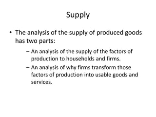 Supply
• The analysis of the supply of produced goods
has two parts:
– An analysis of the supply of the factors of
production to households and firms.
– An analysis of why firms transform those
factors of production into usable goods and
services.
 