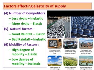 Factors affecting elasticity of supply
(4) Number of Competitors
– Less rivals – Inelastic
– More rivals -- Elastic
(5) Natural factors –
– Good Rainfall – Elastic
– Bad Rainfall – Inelastic
(6) Mobility of Factors :
– High degree of
mobility – Elastic
– Low degree of
mobility – Inelastic
24
 