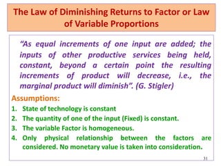 The Law of Diminishing Returns to Factor or Law
of Variable Proportions
“As equal increments of one input are added; the
inputs of other productive services being held,
constant, beyond a certain point the resulting
increments of product will decrease, i.e., the
marginal product will diminish”. (G. Stigler)
Assumptions:
1. State of technology is constant
2. The quantity of one of the input (Fixed) is constant.
3. The variable Factor is homogeneous.
4. Only physical relationship between the factors are
considered. No monetary value is taken into consideration.
31
 