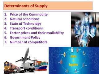 Determinants of Supply
1. Price of the Commodity
2. Natural conditions
3. State of Technology
4. Transport conditions
5. Factor prices and their availability
6. Government Policy
7. Number of competitors
4
 