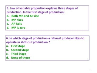 41
5. Law of variable proportion explains three stages of
production. In the first stage of production:
a. Both MP and AP rise
b. MP rises
c. AP Falls
d. MP is zero
6. In which stage of production a rational producer likes to
operate in shot-run production ?
a. First Stage
b. Second Stage
c. Third Stage
d. None of these
 