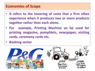 Economies of Scope
• It refers to the lowering of costs that a firm often
experience when it produces two or more products
together rather than each alone.
• For example, Printing Machine an be used for
printing magazine, pamphlets, newspaper, visiting
cards, ceremony cards etc.
• Banking sector
49
 
