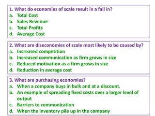 55
1. What do economies of scale result in a fall in?
a. Total Cost
b. Sales Revenue
c. Total Profits
d. Average Cost
2. What are diseconomies of scale most likely to be caused by?
a. Increased competition
b. Increased communication as firm grows in size
c. Reduced motivation as a firm grows in size
d. Reduction in average cost
3. What are purchasing economies?
a. When a company buys in bulk and at a discount.
b. An example of spreading fixed costs over a larger level of
output
c. Barriers to communication
d. When the inventory pile up in the company
 