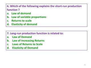 57
6. Which of the following explains the short-run production
function ?
a. Law of demand
b. Law of variable proportions
c. Returns to scale
d. Elasticity of demand
7. Long-run production function is related to:
a. Law of Demand
b. Law of Increasing Returns
c. Laws of Returns to Scale
d. Elasticity of Demand
 