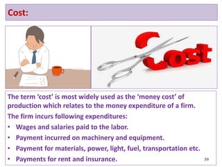 Cost:
The term ‘cost’ is most widely used as the ‘money cost’ of
production which relates to the money expenditure of a firm.
The firm incurs following expenditures:
• Wages and salaries paid to the labor.
• Payment incurred on machinery and equipment.
• Payment for materials, power, light, fuel, transportation etc.
• Payments for rent and insurance. 59
 