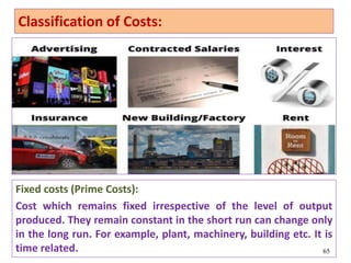 Fixed costs (Prime Costs):
Cost which remains fixed irrespective of the level of output
produced. They remain constant in the short run can change only
in the long run. For example, plant, machinery, building etc. It is
time related. 65
Classification of Costs:
 