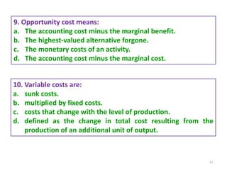 87
9. Opportunity cost means:
a. The accounting cost minus the marginal benefit.
b. The highest-valued alternative forgone.
c. The monetary costs of an activity.
d. The accounting cost minus the marginal cost.
10. Variable costs are:
a. sunk costs.
b. multiplied by fixed costs.
c. costs that change with the level of production.
d. defined as the change in total cost resulting from the
production of an additional unit of output.
 