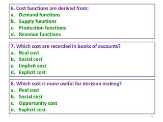 88
6. Cost functions are derived from:
a. Demand functions
b. Supply functions
c. Production functions
d. Revenue functions
7. Which cost are recorded in books of accounts?
a. Real cost
b. Social cost
c. Implicit cost
d. Explicit cost
8. Which cost is more useful for decision making?
a. Real cost
b. Social cost
c. Opportunity cost
d. Explicit cost
 