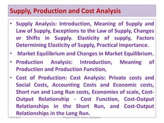Supply, Production and Cost Analysis
• Supply Analysis: Introduction, Meaning of Supply and
Law of Supply, Exceptions to the Law of Supply, Changes
or Shifts in Supply. Elasticity of supply, Factors
Determining Elasticity of Supply, Practical Importance.
• Market Equilibrium and Changes in Market Equilibrium.
• Production Analysis: Introduction, Meaning of
Production and Production Function,
• Cost of Production: Cost Analysis: Private costs and
Social Costs, Accounting Costs and Economic costs,
Short run and Long Run costs, Economies of scale, Cost-
Output Relationship - Cost Function, Cost-Output
Relationships in the Short Run, and Cost-Output
Relationships in the Long Run.
4/27/2021 Prepared by Dr. Samita Mahapatra
 