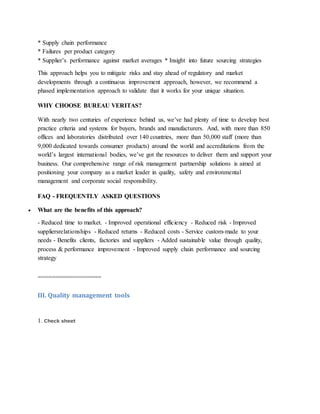 * Supply chain performance
* Failures per product category
* Supplier’s performance against market averages * Insight into future sourcing strategies
This approach helps you to mitigate risks and stay ahead of regulatory and market
developments through a continuous improvement approach, however, we recommend a
phased implementation approach to validate that it works for your unique situation.
WHY CHOOSE BUREAU VERITAS?
With nearly two centuries of experience behind us, we’ve had plenty of time to develop best
practice criteria and systems for buyers, brands and manufacturers. And, with more than 850
offices and laboratories distributed over 140 countries, more than 50,000 staff (more than
9,000 dedicated towards consumer products) around the world and accreditations from the
world’s largest international bodies, we’ve got the resources to deliver them and support your
business. Our comprehensive range of risk management partnership solutions is aimed at
positioning your company as a market leader in quality, safety and environmental
management and corporate social responsibility.
FAQ - FREQUENTLY ASKED QUESTIONS
 What are the benefits of this approach?
- Reduced time to market. - Improved operational efficiency - Reduced risk - Improved
suppliersrelationships - Reduced returns - Reduced costs - Service custom-made to your
needs - Benefits clients, factories and suppliers - Added sustainable value through quality,
process & performance improvement - Improved supply chain performance and sourcing
strategy
==================
III. Quality management tools
1. Check sheet
 