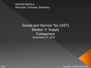 Copyright © Sachin Bhola 2016
SACHIN BHOLA
Advocate, Company Secretary
Goods and Service Tax (GST)
Section 3: Supply
Comparison
December 21, 2016
Delhi
 