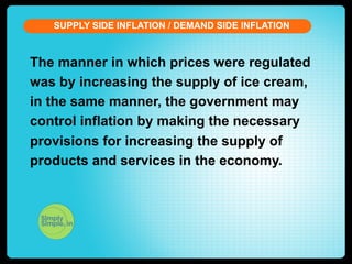 SUPPLY SIDE INFLATION / DEMAND SIDE INFLATION

The manner in which prices were regulated
was by increasing the supply of ice cream,
in the same manner, the government may
control inflation by making the necessary
provisions for increasing the supply of
products and services in the economy.

 