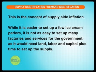 SUPPLY SIDE INFLATION / DEMAND SIDE INFLATION

This is the concept of supply side inflation.
While it is easier to set up a few ice cream
parlors, it is not as easy to set up many
factories and services for the government
as it would need land, labor and capital plus
time to set up the supply.

 