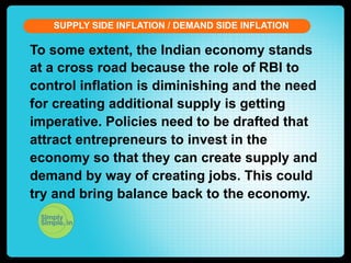 SUPPLY SIDE INFLATION / DEMAND SIDE INFLATION

To some extent, the Indian economy stands
at a cross road because the role of RBI to
control inflation is diminishing and the need
for creating additional supply is getting
imperative. Policies need to be drafted that
attract entrepreneurs to invest in the
economy so that they can create supply and
demand by way of creating jobs. This could
try and bring balance back to the economy.

 