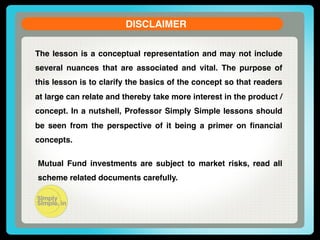 DISCLAIMER!
The lesson is a conceptual representation and may not include
several nuances that are associated and vital. The purpose of
this lesson is to clarify the basics of the concept so that readers
at large can relate and thereby take more interest in the product /
concept. In a nutshell, Professor Simply Simple lessons should
be seen from the perspective of it being a primer on ﬁnancial
concepts.!
Mutual Fund investments are subject to market risks, read all
scheme related documents carefully.!

 