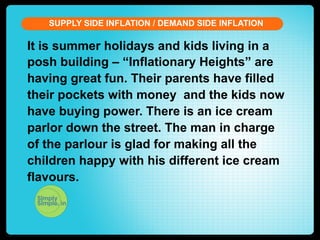 SUPPLY SIDE INFLATION / DEMAND SIDE INFLATION

It is summer holidays and kids living in a
posh building – “Inflationary Heights” are
having great fun. Their parents have filled
their pockets with money and the kids now
have buying power. There is an ice cream
parlor down the street. The man in charge
of the parlour is glad for making all the
children happy with his different ice cream
flavours.

 