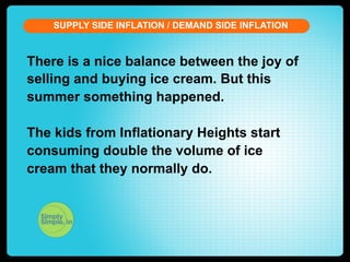 SUPPLY SIDE INFLATION / DEMAND SIDE INFLATION

There is a nice balance between the joy of
selling and buying ice cream. But this
summer something happened.
The kids from Inflationary Heights start
consuming double the volume of ice
cream that they normally do.

 