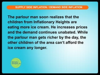 SUPPLY SIDE INFLATION / DEMAND SIDE INFLATION

The parlour man soon realizes that the
children from Inflationary Heights are
eating more ice cream. He increases prices
and the demand continues unabated. While
the parlour man gets richer by the day, the
other children of the area can’t afford the
ice cream any longer.

 